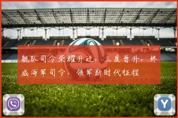 舰队司令荣耀升迁，三度晋升，终成海军司令，领军新时代征程