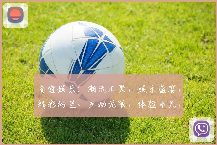 南宫娱乐：潮流汇聚，娱乐盛宴，精彩纷呈，互动无限，体验非凡，三重惊喜，不容错过