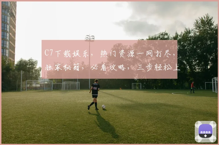 C7下载娱乐，热门资源一网打尽，独家秘籍，必看攻略，三步轻松上手