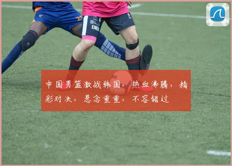 中国男篮激战韩国，热血沸腾，精彩对决，悬念重重，不容错过